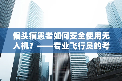 偏头痛患者如何安全使用无人机？——专业飞行员的考量与建议