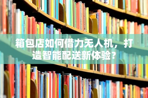 箱包店如何借力无人机，打造智能配送新体验？