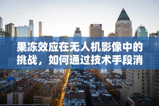 果冻效应在无人机影像中的挑战，如何通过技术手段消除？