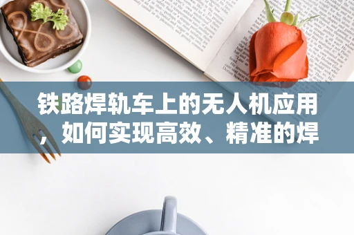 铁路焊轨车上的无人机应用，如何实现高效、精准的焊轨监测？