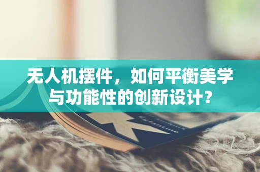 无人机摆件，如何平衡美学与功能性的创新设计？