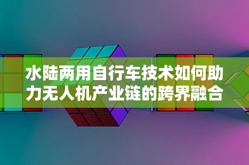 水陆两用自行车技术如何助力无人机产业链的跨界融合？